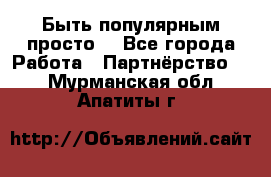 Быть популярным просто! - Все города Работа » Партнёрство   . Мурманская обл.,Апатиты г.